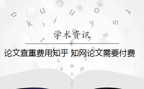 论文查重费用知乎 知网论文需要付费查重吗？