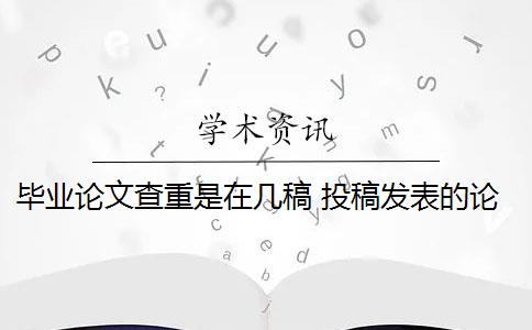 毕业论文查重是在几稿 投稿发表的论文和毕业论文查重上有什么区别？