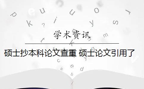 硕士抄本科论文查重 硕士论文引用了本科论文的内容会被查重吗？