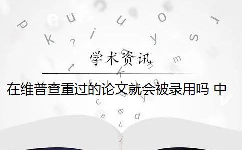 在维普查重过的论文就会被录用吗 中国知网论文查重后论文会被收录吗？