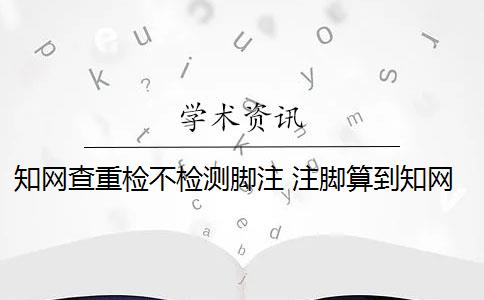 知网查重检不检测脚注 注脚算到知网查重里面吗？