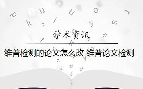 维普检测的论文怎么改 维普论文检测系统怎么样？