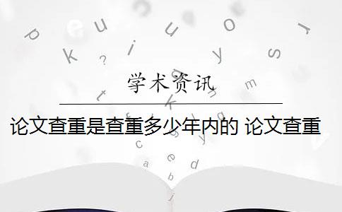 论文查重是查重多少年内的 论文查重需要查重全文吗？